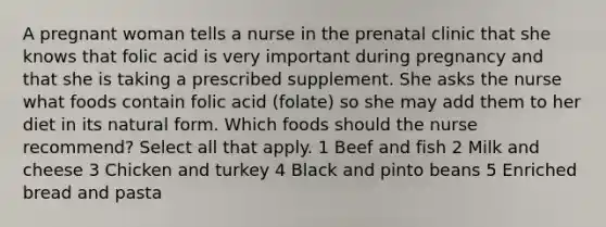 A pregnant woman tells a nurse in the prenatal clinic that she knows that folic acid is very important during pregnancy and that she is taking a prescribed supplement. She asks the nurse what foods contain folic acid (folate) so she may add them to her diet in its natural form. Which foods should the nurse recommend? Select all that apply. 1 Beef and fish 2 Milk and cheese 3 Chicken and turkey 4 Black and pinto beans 5 Enriched bread and pasta