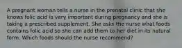 A pregnant woman tells a nurse in the prenatal clinic that she knows folic acid is very important during pregnancy and she is taking a prescribed supplement. She asks the nurse what foods contains folic acid so she can add them to her diet in its natural form. Which foods should the nurse recommend?