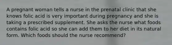 A pregnant woman tells a nurse in the prenatal clinic that she knows folic acid is very important during pregnancy and she is taking a prescribed supplement. She asks the nurse what foods contains folic acid so she can add them to her diet in its natural form. Which foods should the nurse recommend?