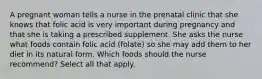 A pregnant woman tells a nurse in the prenatal clinic that she knows that folic acid is very important during pregnancy and that she is taking a prescribed supplement. She asks the nurse what foods contain folic acid (folate) so she may add them to her diet in its natural form. Which foods should the nurse recommend? Select all that apply.