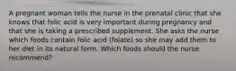 A pregnant woman tells the nurse in the prenatal clinic that she knows that folic acid is very important during pregnancy and that she is taking a prescribed supplement. She asks the nurse which foods contain folic acid (folate) so she may add them to her diet in its natural form. Which foods should the nurse recommend?