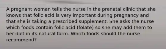 A pregnant woman tells the nurse in the prenatal clinic that she knows that folic acid is very important during pregnancy and that she is taking a prescribed supplement. She asks the nurse which foods contain folic acid (folate) so she may add them to her diet in its natural form. Which foods should the nurse recommend?