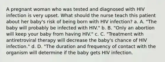 A pregnant woman who was tested and diagnosed with HIV infection is very upset. What should the nurse teach this patient about her baby's risk of being born with HIV infection? a. A. "The baby will probably be infected with HIV." b. B. "Only an abortion will keep your baby from having HIV." c. C. "Treatment with antiretroviral therapy will decrease the baby's chance of HIV infection." d. D. "The duration and frequency of contact with the organism will determine if the baby gets HIV infection.