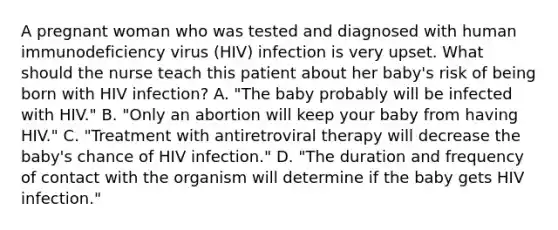 A pregnant woman who was tested and diagnosed with human immunodeficiency virus (HIV) infection is very upset. What should the nurse teach this patient about her baby's risk of being born with HIV infection? A. "The baby probably will be infected with HIV." B. "Only an abortion will keep your baby from having HIV." C. "Treatment with antiretroviral therapy will decrease the baby's chance of HIV infection." D. "The duration and frequency of contact with the organism will determine if the baby gets HIV infection."