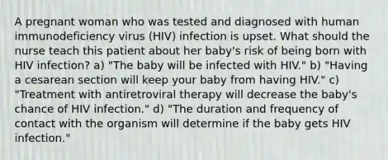 A pregnant woman who was tested and diagnosed with human immunodeficiency virus (HIV) infection is upset. What should the nurse teach this patient about her baby's risk of being born with HIV infection? a) "The baby will be infected with HIV." b) "Having a cesarean section will keep your baby from having HIV." c) "Treatment with antiretroviral therapy will decrease the baby's chance of HIV infection." d) "The duration and frequency of contact with the organism will determine if the baby gets HIV infection."