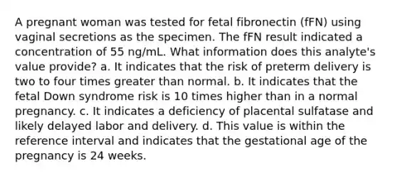 A pregnant woman was tested for fetal fibronectin (fFN) using vaginal secretions as the specimen. The fFN result indicated a concentration of 55 ng/mL. What information does this analyte's value provide? a. It indicates that the risk of preterm delivery is two to four times greater than normal. b. It indicates that the fetal Down syndrome risk is 10 times higher than in a normal pregnancy. c. It indicates a deficiency of placental sulfatase and likely delayed labor and delivery. d. This value is within the reference interval and indicates that the gestational age of the pregnancy is 24 weeks.