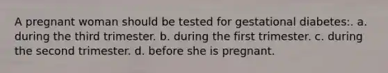 A pregnant woman should be tested for gestational diabetes:. a. during the third trimester. b. during the first trimester. c. during the second trimester. d. before she is pregnant.