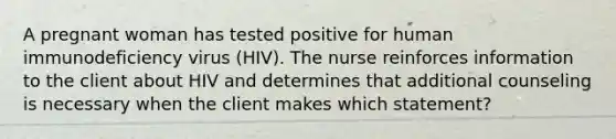 A pregnant woman has tested positive for human immunodeficiency virus (HIV). The nurse reinforces information to the client about HIV and determines that additional counseling is necessary when the client makes which statement?