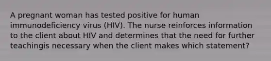 A pregnant woman has tested positive for human immunodeficiency virus (HIV). The nurse reinforces information to the client about HIV and determines that the need for further teachingis necessary when the client makes which statement?