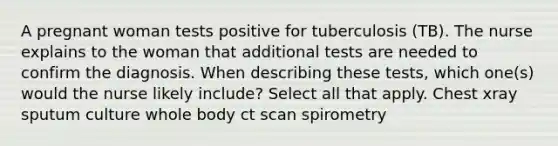 A pregnant woman tests positive for tuberculosis (TB). The nurse explains to the woman that additional tests are needed to confirm the diagnosis. When describing these tests, which one(s) would the nurse likely include? Select all that apply. Chest xray sputum culture whole body ct scan spirometry