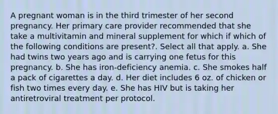 A pregnant woman is in the third trimester of her second pregnancy. Her primary care provider recommended that she take a multivitamin and mineral supplement for which if which of the following conditions are present?. Select all that apply. a. She had twins two years ago and is carrying one fetus for this pregnancy. b. She has iron-deficiency anemia. c. She smokes half a pack of cigarettes a day. d. Her diet includes 6 oz. of chicken or fish two times every day. e. She has HIV but is taking her antiretroviral treatment per protocol.