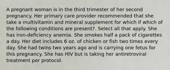 A pregnant woman is in the third trimester of her second pregnancy. Her primary care provider recommended that she take a multivitamin and mineral supplement for which if which of the following conditions are present?. Select all that apply. She has iron-deficiency anemia. She smokes half a pack of cigarettes a day. Her diet includes 6 oz. of chicken or fish two times every day. She had twins two years ago and is carrying one fetus for this pregnancy. She has HIV but is taking her antiretroviral treatment per protocol.