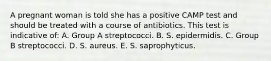 A pregnant woman is told she has a positive CAMP test and should be treated with a course of antibiotics. This test is indicative of: A. Group A streptococci. B. S. epidermidis. C. Group B streptococci. D. S. aureus. E. S. saprophyticus.