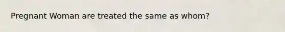 Pregnant Woman are treated the same as whom?