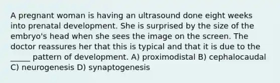 A pregnant woman is having an ultrasound done eight weeks into prenatal development. She is surprised by the size of the embryo's head when she sees the image on the screen. The doctor reassures her that this is typical and that it is due to the _____ pattern of development. A) proximodistal B) cephalocaudal C) neurogenesis D) synaptogenesis