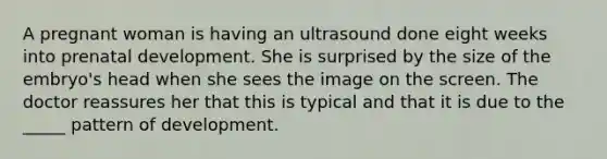 A pregnant woman is having an ultrasound done eight weeks into prenatal development. She is surprised by the size of the embryo's head when she sees the image on the screen. The doctor reassures her that this is typical and that it is due to the _____ pattern of development.