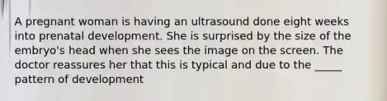 A pregnant woman is having an ultrasound done eight weeks into prenatal development. She is surprised by the size of the embryo's head when she sees the image on the screen. The doctor reassures her that this is typical and due to the _____ pattern of development