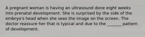 A pregnant woman is having an ultrasound done eight weeks into prenatal development. She is surprised by the side of the embryo's head when she sees the image on the screen. The doctor reassure her that is typical and due to the _______ pattern of development.