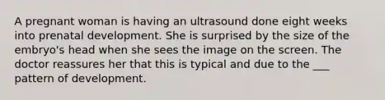 A pregnant woman is having an ultrasound done eight weeks into prenatal development. She is surprised by the size of the embryo's head when she sees the image on the screen. The doctor reassures her that this is typical and due to the ___ pattern of development.