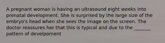 A pregnant woman is having an ultrasound eight weeks into prenatal development. She is surprised by the large size of the embryo's head when she sees the image on the screen. The doctor reassures her that this is typical and due to the _______ pattern of develpoment