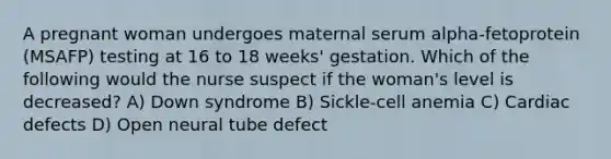 A pregnant woman undergoes maternal serum alpha-fetoprotein (MSAFP) testing at 16 to 18 weeks' gestation. Which of the following would the nurse suspect if the woman's level is decreased? A) Down syndrome B) Sickle-cell anemia C) Cardiac defects D) Open neural tube defect