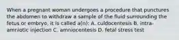 When a pregnant woman undergoes a procedure that punctures the abdomen to withdraw a sample of the fluid surrounding the fetus or embryo, it is called a(n): A. culdocentesis B. intra-amniotic injection C. amniocentesis D. fetal stress test