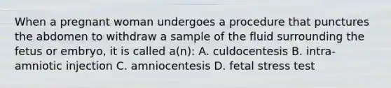 When a pregnant woman undergoes a procedure that punctures the abdomen to withdraw a sample of the fluid surrounding the fetus or embryo, it is called a(n): A. culdocentesis B. intra-amniotic injection C. amniocentesis D. fetal stress test