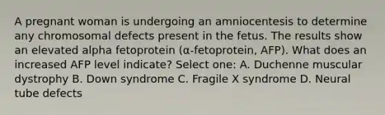 A pregnant woman is undergoing an amniocentesis to determine any chromosomal defects present in the fetus. The results show an elevated alpha fetoprotein (α-fetoprotein, AFP). What does an increased AFP level indicate? Select one: A. Duchenne muscular dystrophy B. Down syndrome C. Fragile X syndrome D. Neural tube defects