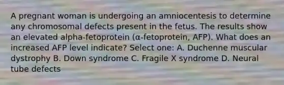 A pregnant woman is undergoing an amniocentesis to determine any chromosomal defects present in the fetus. The results show an elevated alpha-fetoprotein (α-fetoprotein, AFP). What does an increased AFP level indicate? Select one: A. Duchenne muscular dystrophy B. Down syndrome C. Fragile X syndrome D. Neural tube defects