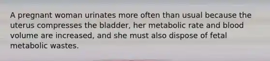 A pregnant woman urinates more often than usual because the uterus compresses the bladder, her metabolic rate and blood volume are increased, and she must also dispose of fetal metabolic wastes.