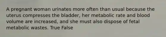 A pregnant woman urinates more often than usual because the uterus compresses the bladder, her metabolic rate and blood volume are increased, and she must also dispose of fetal metabolic wastes. True False