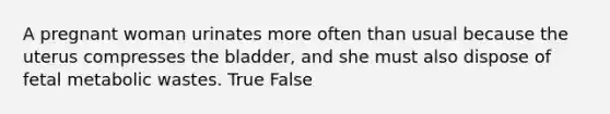 A pregnant woman urinates more often than usual because the uterus compresses the bladder, and she must also dispose of fetal metabolic wastes. True False