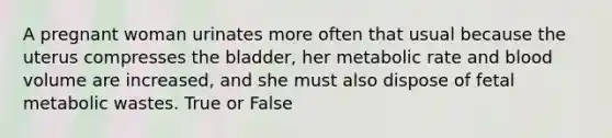 A pregnant woman urinates more often that usual because the uterus compresses the bladder, her metabolic rate and blood volume are increased, and she must also dispose of fetal metabolic wastes. True or False