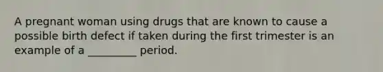 A pregnant woman using drugs that are known to cause a possible birth defect if taken during the first trimester is an example of a _________ period.