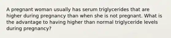 A pregnant woman usually has serum triglycerides that are higher during pregnancy than when she is not pregnant. What is the advantage to having higher than normal triglyceride levels during pregnancy?