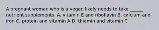 A pregnant woman who is a vegan likely needs to take ______ nutrient supplements. A. vitamin E and riboflavin B. calcium and iron C. protein and vitamin A D. thiamin and vitamin C