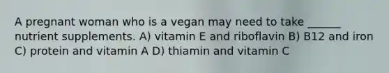 A pregnant woman who is a vegan may need to take ______ nutrient supplements. A) vitamin E and riboflavin B) B12 and iron C) protein and vitamin A D) thiamin and vitamin C