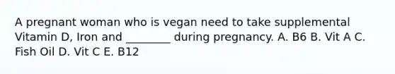 A pregnant woman who is vegan need to take supplemental Vitamin D, Iron and ________ during pregnancy. A. B6 B. Vit A C. Fish Oil D. Vit C E. B12