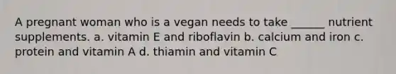 A pregnant woman who is a vegan needs to take ______ nutrient supplements. a. vitamin E and riboflavin b. calcium and iron c. protein and vitamin A d. thiamin and vitamin C