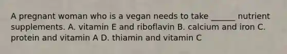 A pregnant woman who is a vegan needs to take ______ nutrient supplements. A. vitamin E and riboflavin B. calcium and iron C. protein and vitamin A D. thiamin and vitamin C