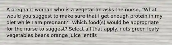 A pregnant woman who is a vegetarian asks the nurse, "What would you suggest to make sure that I get enough protein in my diet while I am pregnant?" Which food(s) would be appropriate for the nurse to suggest? Select all that apply. nuts green leafy vegetables beans orange juice lentils