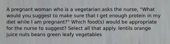 A pregnant woman who is a vegetarian asks the nurse, "What would you suggest to make sure that I get enough protein in my diet while I am pregnant?" Which food(s) would be appropriate for the nurse to suggest? Select all that apply. lentils orange juice nuts beans green leafy vegetables