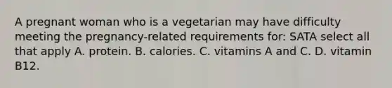 A pregnant woman who is a vegetarian may have difficulty meeting the pregnancy-related requirements for: SATA select all that apply A. protein. B. calories. C. vitamins A and C. D. vitamin B12.