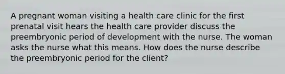 A pregnant woman visiting a health care clinic for the first prenatal visit hears the health care provider discuss the preembryonic period of development with the nurse. The woman asks the nurse what this means. How does the nurse describe the preembryonic period for the client?