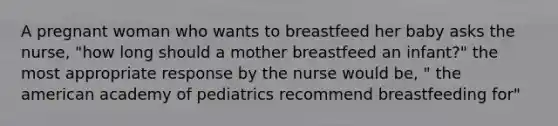 A pregnant woman who wants to breastfeed her baby asks the nurse, "how long should a mother breastfeed an infant?" the most appropriate response by the nurse would be, " the american academy of pediatrics recommend breastfeeding for"