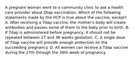 A pregnant woman went to a community clinic to ask a health care provider about Dtap vaccination. Which of the following statements made by the HCP is true about the vaccine, except? A. After receiving a Tdap vaccine, the mother's body will create antibodies and passes some of them to the baby prior to birth. B. If Tdap is administered before pregnancy, it should not be repeated between 27 and 36 weeks gestation. C. A single dose of Tdap vaccine will provide enough protection on the succeeding pregnancy. D. All women can receive a Tdap vaccine during the 27th through the 36th week of pregnancy.