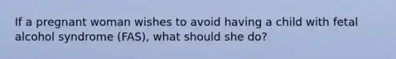 If a pregnant woman wishes to avoid having a child with fetal alcohol syndrome (FAS), what should she do?