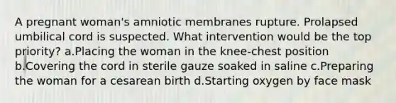 A pregnant woman's amniotic membranes rupture. Prolapsed umbilical cord is suspected. What intervention would be the top priority? a.Placing the woman in the knee-chest position b.Covering the cord in sterile gauze soaked in saline c.Preparing the woman for a cesarean birth d.Starting oxygen by face mask