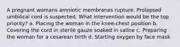 A pregnant womans amniotic membranes rupture. Prolapsed umbilical cord is suspected. What intervention would be the top priority? a. Placing the woman in the knee-chest position b. Covering the cord in sterile gauze soaked in saline c. Preparing the woman for a cesarean birth d. Starting oxygen by face mask