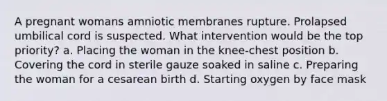 A pregnant womans amniotic membranes rupture. Prolapsed umbilical cord is suspected. What intervention would be the top priority? a. Placing the woman in the knee-chest position b. Covering the cord in sterile gauze soaked in saline c. Preparing the woman for a cesarean birth d. Starting oxygen by face mask